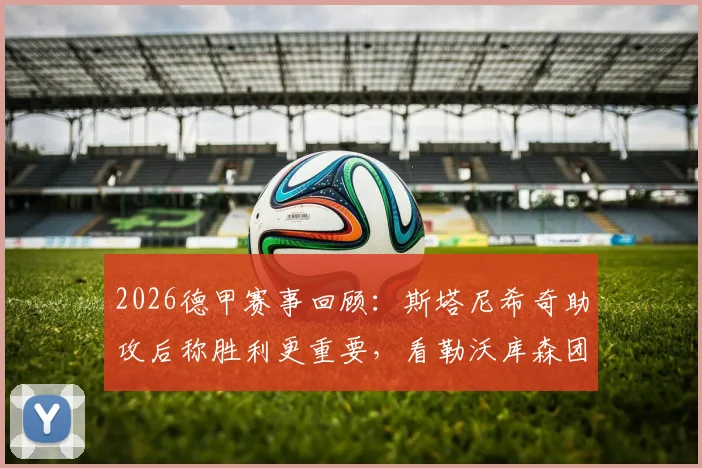 2026德甲赛事回顾:斯塔尼希奇助攻后称胜利更重要,看勒沃库森团队庆祝与阿隆索评价