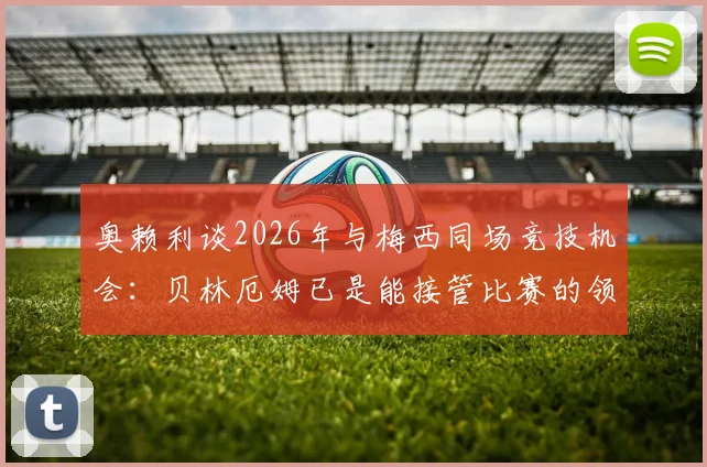 奥赖利谈2026年与梅西同场竞技机会：贝林厄姆已是能接管比赛的领袖球员