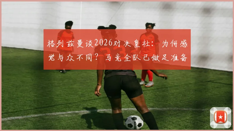 格列兹曼谈2026对决皇社：为何感觉与众不同？马竞全队已做足准备，深度剖析球员心态与战术看点