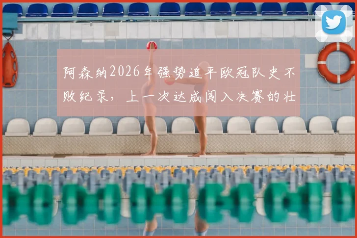阿森纳2026年强势追平欧冠队史不败纪录,上一次达成闯入决赛的壮举能否重现?