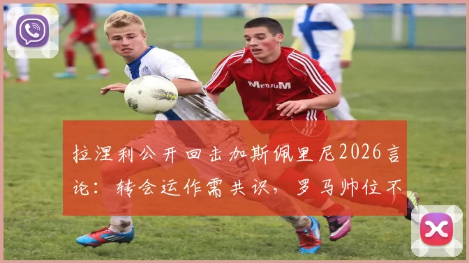 拉涅利公开回击加斯佩里尼2026言论:转会运作需共识,罗马帅位不是谁都能担保