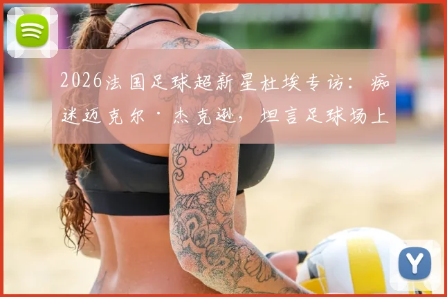 2026法国足球超新星杜埃专访：痴迷迈克尔·杰克逊，坦言足球场上的舞蹈灵感源于MJ