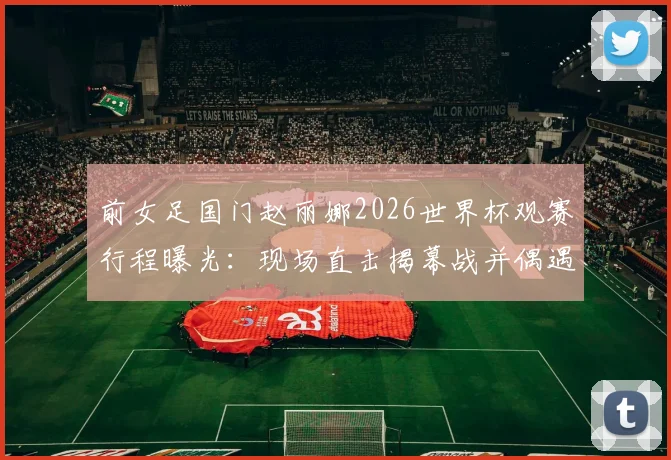 前女足国门赵丽娜2026世界杯观赛行程曝光：现场直击揭幕战并偶遇歌手大张伟，分享足球盛会花絮与合影