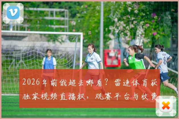 2026年前俄超去哪看?雷速体育获独家视频直播权,观赛平台与收费指南