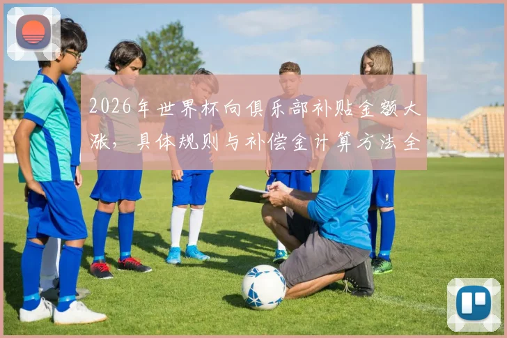 2026年世界杯向俱乐部补贴金额大涨，具体规则与补偿金计算方法全解析