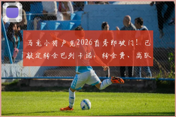 马竞小将卢克2026首秀即破门！已敲定转会巴列卡诺，转会费、离队原因及球员水平分析