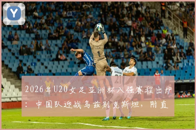 2026年U20女足亚洲杯八强赛程出炉：中国队迎战乌兹别克斯坦，附直播观赛指南与对手实力解析