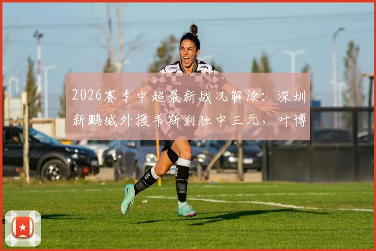 2026赛季中超最新战况解读:深圳新鹏城外援韦斯利独中三元,叶博亚染红,助球队3-2险胜青岛海牛