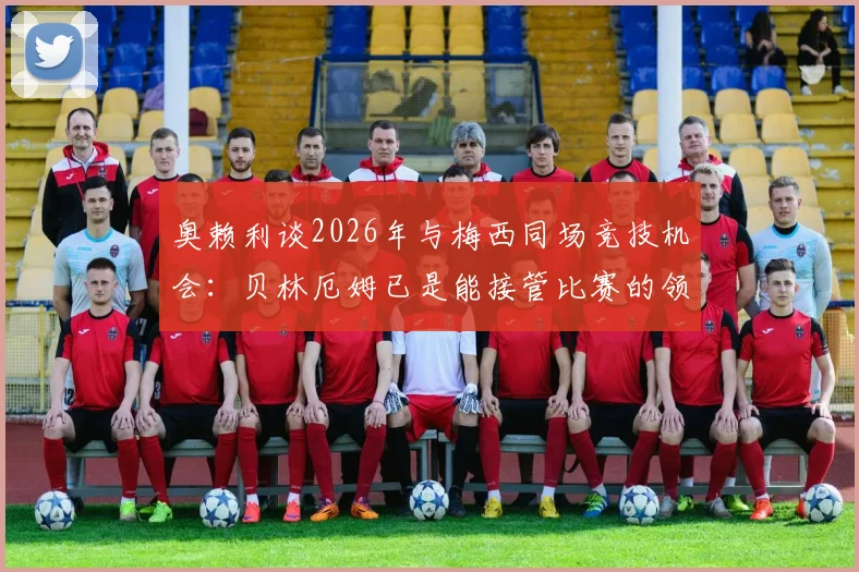 奥赖利谈2026年与梅西同场竞技机会:贝林厄姆已是能接管比赛的领袖球员