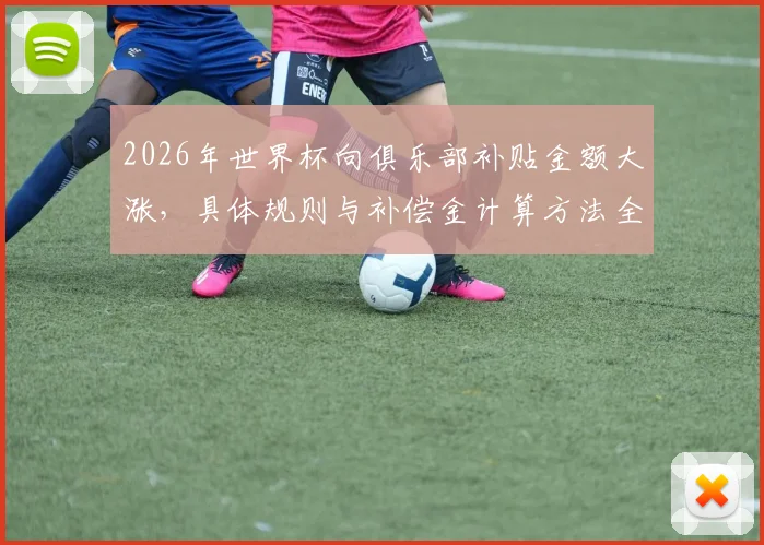 2026年世界杯向俱乐部补贴金额大涨,具体规则与补偿金计算方法全解析
