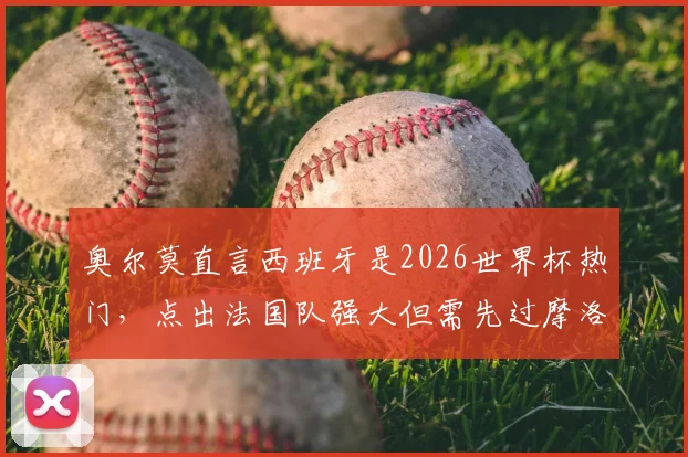 奥尔莫直言西班牙是2026世界杯热门，点出法国队强大但需先过摩洛哥这关：最新采访深度解读