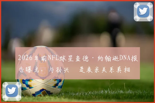 2026年前NFL球星查德·约翰逊DNA报告曝光，与孙兴慜是表亲关系真相如何？奥乔本名与血缘疑云全解析