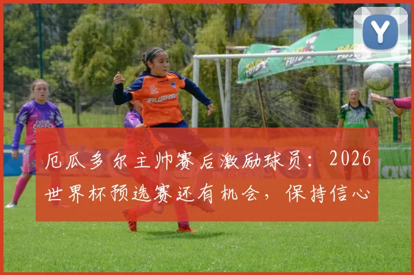 厄瓜多尔主帅赛后激励球员：2026世界杯预选赛还有机会，保持信心迎战后续关键比赛