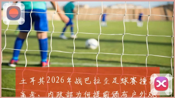 土耳其2026年战巴拉圭足球赛撞期高考,内政部为何提前颁布户外观赛禁令?详解安保考量与类似冲突案例