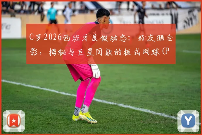 C罗2026西班牙度假动态:好友晒合影,揭秘与巨星同款的板式网球(Padel)运动
