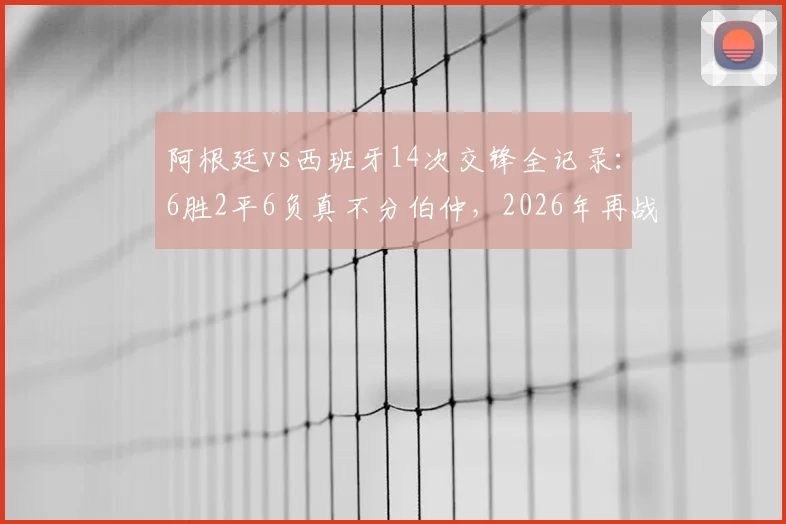 阿根廷vs西班牙14次交锋全记录：6胜2平6负真不分伯仲，2026年再战谁主沉浮？
