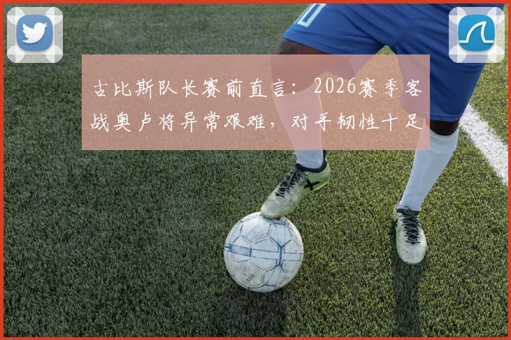 古比斯队长赛前直言：2026赛季客战奥卢将异常艰难，对手韧性十足