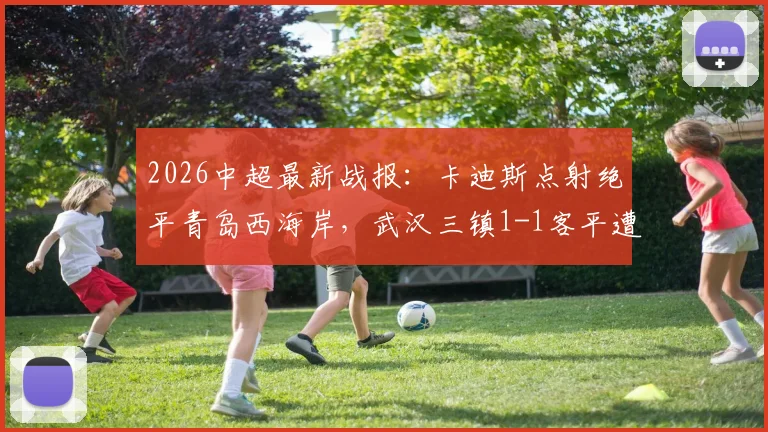 2026中超最新战报：卡迪斯点射绝平青岛西海岸，武汉三镇1-1客平遭遇尴尬七连平，附全场集锦与保级形势解读