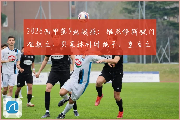 2026西甲第N轮战报:维尼修斯破门难救主,贝莱林补时绝平,皇马主场1-1憾平贝蒂斯【录像集锦】