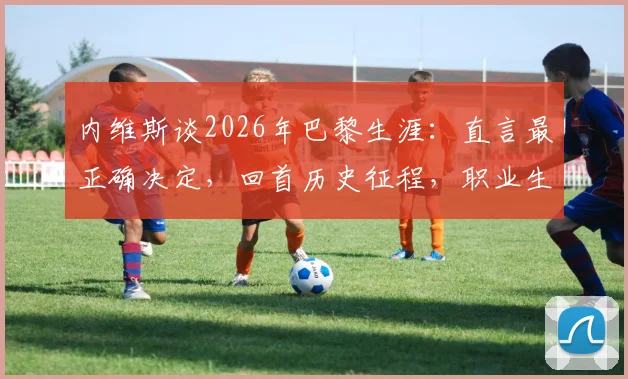 内维斯谈2026年巴黎生涯:直言最正确决定,回首历史征程,职业生涯抉择的启示与心路历程