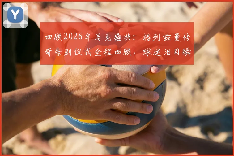 回顾2026年马竞盛典：格列兹曼传奇告别仪式全程回顾，球迷泪目瞬间与传奇寄语全记录