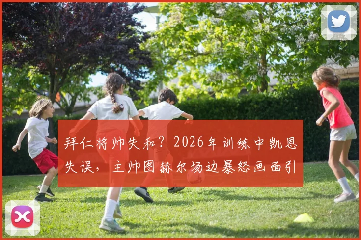 拜仁将帅失和？2026年训练中凯恩失误，主帅图赫尔场边暴怒画面引热议