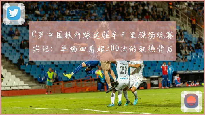 C罗中国铁杆球迷驱车千里现场观赛实记：单场回看超500次的狂热背后