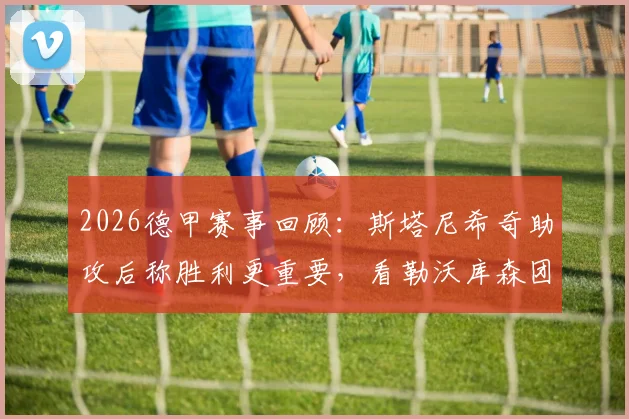 2026德甲赛事回顾：斯塔尼希奇助攻后称胜利更重要，看勒沃库森团队庆祝与阿隆索评价