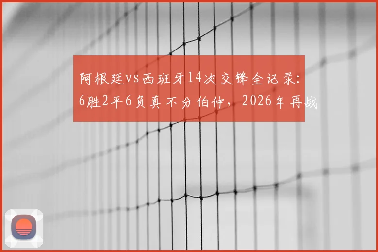 阿根廷vs西班牙14次交锋全记录:6胜2平6负真不分伯仲,2026年再战谁主沉浮?
