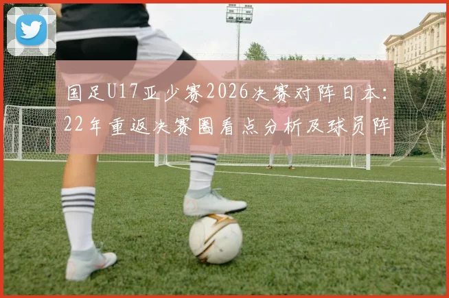 国足U17亚少赛2026决赛对阵日本：22年重返决赛圈看点分析及球员阵容解读