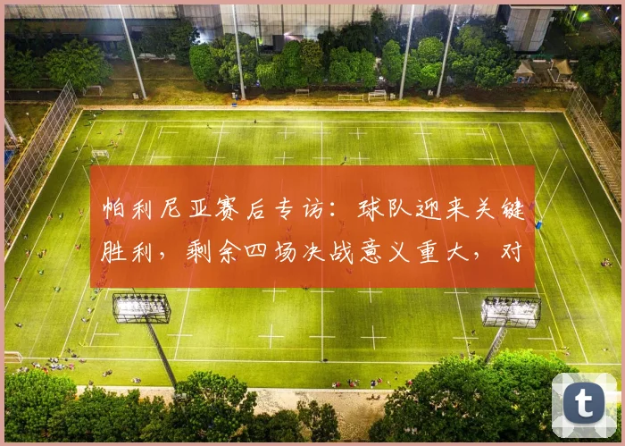 帕利尼亚赛后专访:球队迎来关键胜利,剩余四场决战意义重大,对所有人都是一针强心剂
