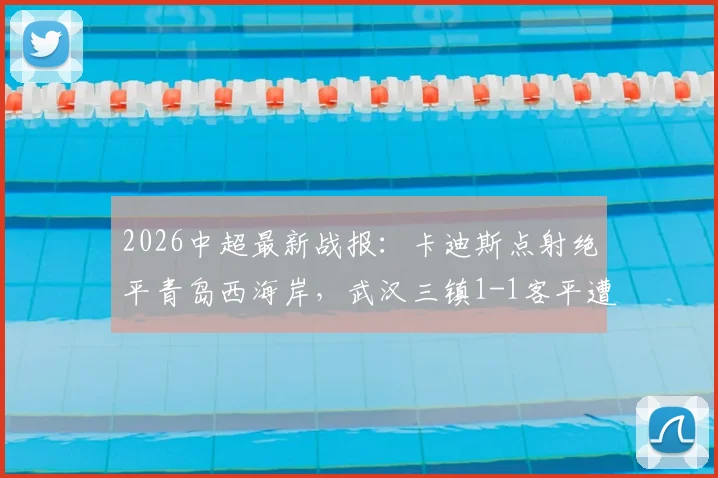 2026中超最新战报:卡迪斯点射绝平青岛西海岸,武汉三镇1-1客平遭遇尴尬七连平,附全场集锦与保级形势解读
