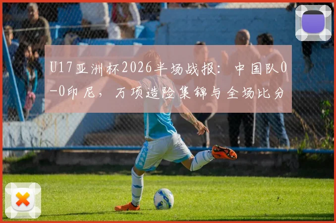 U17亚洲杯2026半场战报:中国队0-0印尼,万项造险集锦与全场比分分析,附对阵印尼上半场表现解读