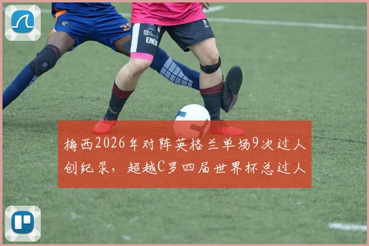 梅西2026年对阵英格兰单场9次过人创纪录,超越C罗四届世界杯总过人,技术差异引热议