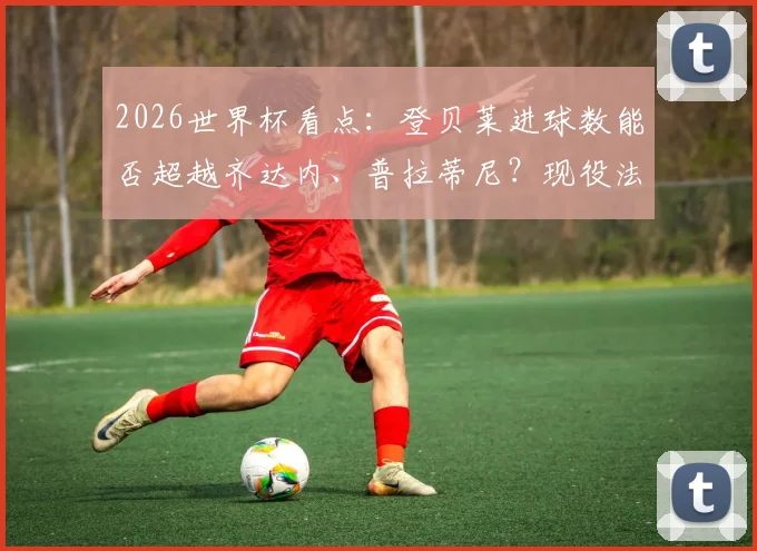 2026世界杯看点:登贝莱进球数能否超越齐达内、普拉蒂尼?现役法国球星世界杯数据对比分析