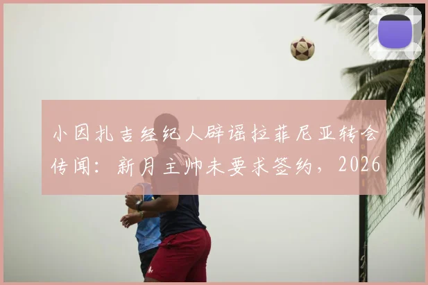 小因扎吉经纪人辟谣拉菲尼亚转会传闻:新月主帅未要求签约,2026转会窗最新动态