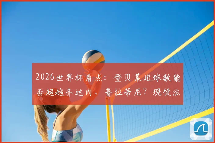 2026世界杯看点：登贝莱进球数能否超越齐达内、普拉蒂尼？现役法国球星世界杯数据对比分析