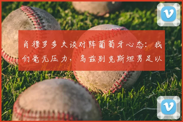 肖穆罗多夫谈对阵葡萄牙心态:我们毫无压力,乌兹别克斯坦男足以轻松姿态备战2026世界杯预选赛关键战