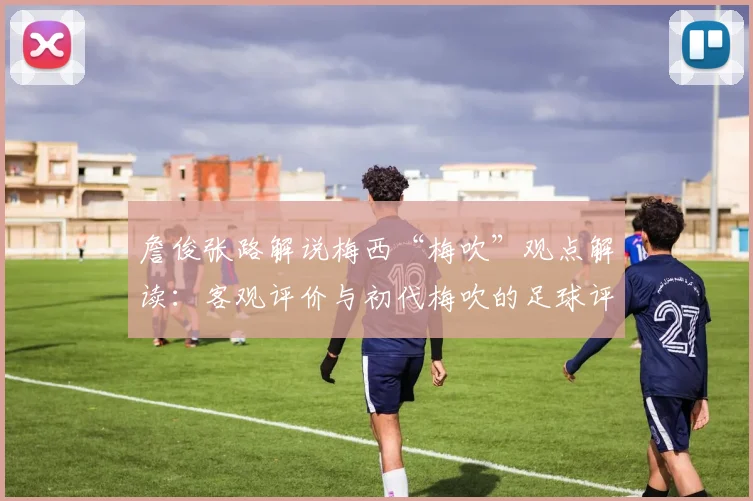 詹俊张路解说梅西“梅吹”观点解读：客观评价与初代梅吹的足球评论背后有何含义？
