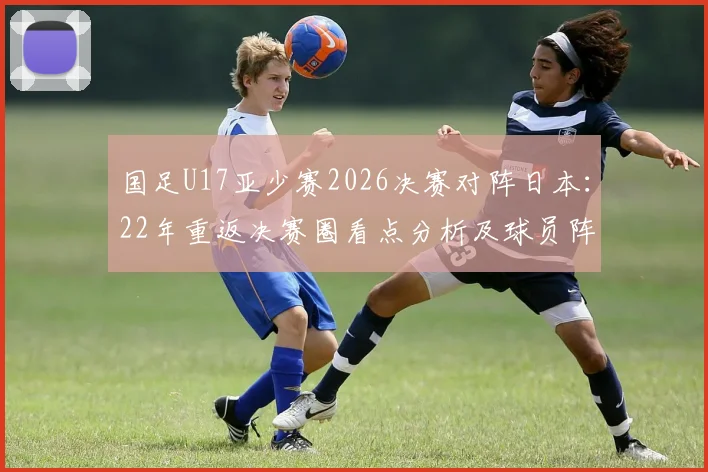 国足U17亚少赛2026决赛对阵日本:22年重返决赛圈看点分析及球员阵容解读