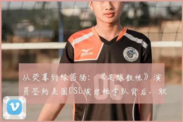 从荧幕到绿茵场:《足球教练》演员签约美国USL埃尔帕索队背后,职业足球之路的另类解读与联赛层级科普
