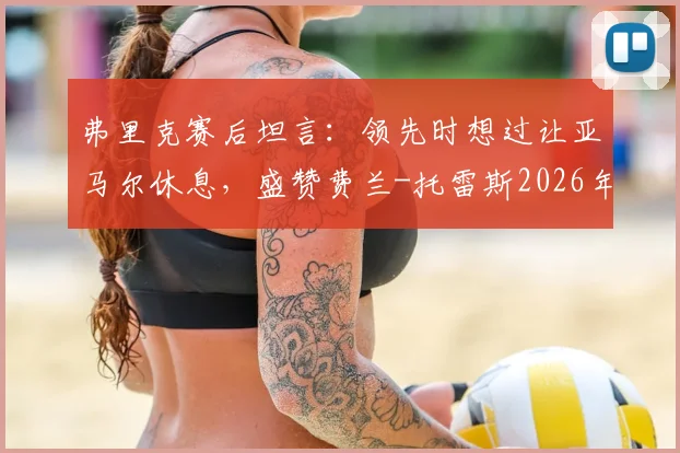 弗里克赛后坦言：领先时想过让亚马尔休息，盛赞费兰-托雷斯2026年出色表现