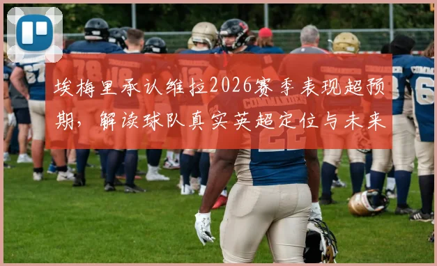 埃梅里承认维拉2026赛季表现超预期,解读球队真实英超定位与未来前景