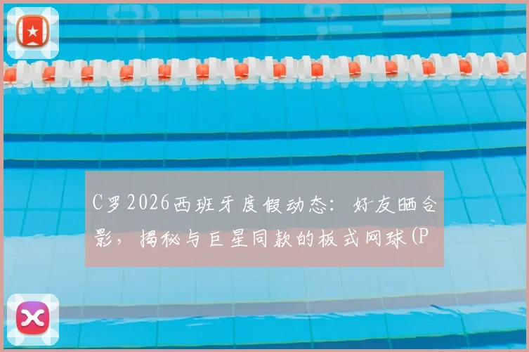 C罗2026西班牙度假动态：好友晒合影，揭秘与巨星同款的板式网球(Padel)运动