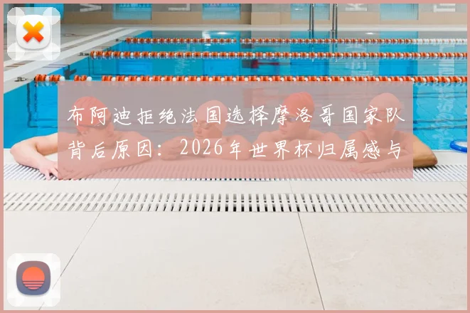 布阿迪拒绝法国选择摩洛哥国家队背后原因:2026年世界杯归属感与个人身份认同的抉择