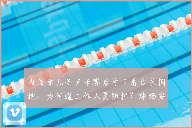 内马尔儿子卢卡赛后冲下看台求拥抱,为何遭工作人员阻拦?球场安保规则与亲子互动的边界