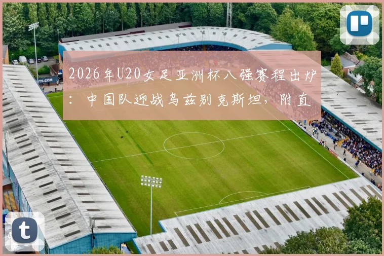 2026年U20女足亚洲杯八强赛程出炉:中国队迎战乌兹别克斯坦,附直播观赛指南与对手实力解析