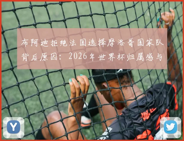 布阿迪拒绝法国选择摩洛哥国家队背后原因：2026年世界杯归属感与个人身份认同的抉择