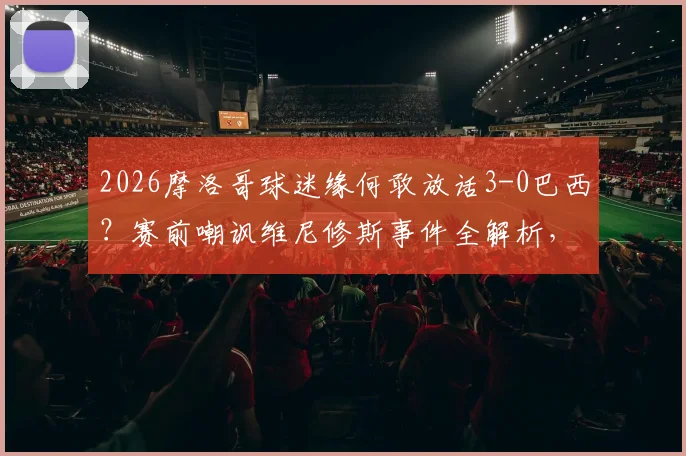 2026摩洛哥球迷缘何敢放话3-0巴西?赛前嘲讽维尼修斯事件全解析,背后是自信还是烟雾弹
