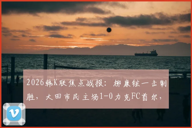 2026韩K联焦点战报:柳康铉一击制胜,大田市民主场1-0力克FC首尔,附全场战术复盘与高清集锦